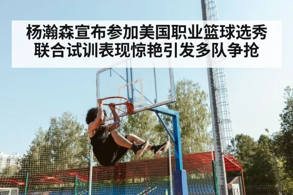 杨瀚森宣布参加美国职业篮球选秀联合试训表现惊艳引发多队争抢
