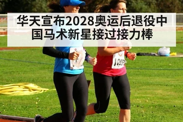 华天宣布2028奥运后退役中国马术新星接过接力棒