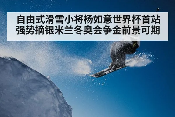 自由式滑雪小将杨如意世界杯首站强势摘银米兰冬奥会争金前景可期