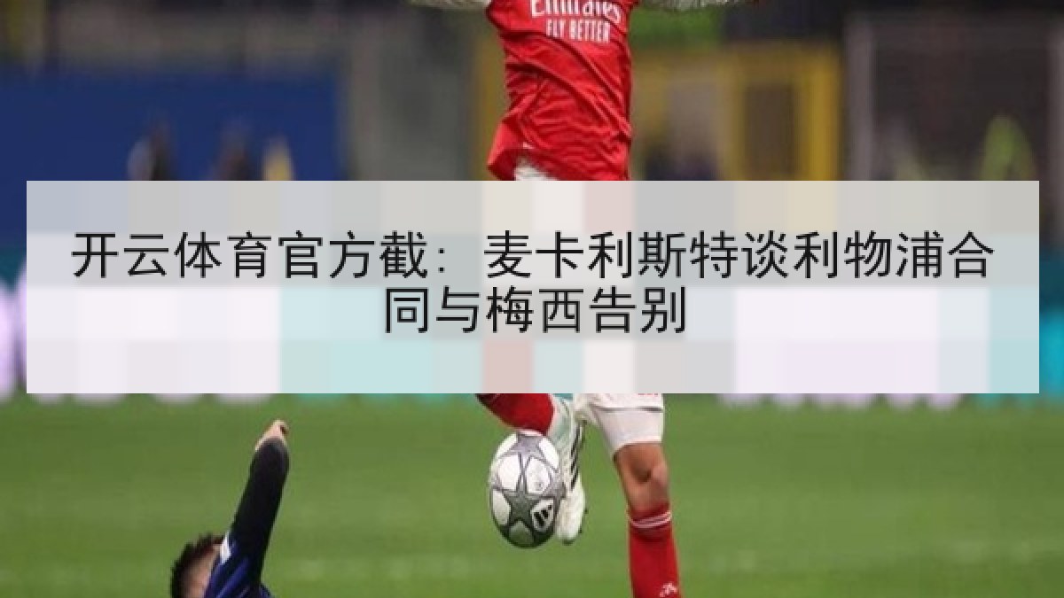 开云体育官方截: 麦卡利斯特谈利物浦合同与梅西告别 开云体育官方截: 麦卡利斯特谈利物浦合同与梅西告别